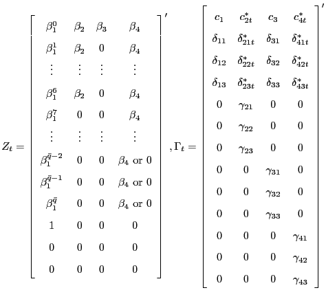 $\displaystyle Z_{t}=\left[ \begin{array}[c]{cccc} \beta_{1}^{0} & \beta_{2} & \beta_{3} & \beta_{4}\\ \beta_{1}^{1} & \beta_{2} & 0 & \beta_{4}\\ \vdots & \vdots & \vdots & \vdots\\ \beta_{1}^{6} & \beta_{2} & 0 & \beta_{4}\\ \beta_{1}^{7} & 0 & 0 & \beta_{4}\\ \vdots & \vdots & \vdots & \vdots\\ \beta_{1}^{\bar{q}-2} & 0 & 0 & \beta_{4}\text{ or } 0\\ \beta_{1}^{\bar{q}-1} & 0 & 0 & \beta_{4}\text{ or } 0\\ \beta_{1}^{\bar{q}} & 0 & 0 & \beta_{4}\text{ or } 0\\ 1 & 0 & 0 & 0\\ 0 & 0 & 0 & 0\\ 0 & 0 & 0 & 0 \end{array} \right] ^{\prime},\\ \Gamma_{t} =\left[ \begin{array}[c]{cccc} c_{1} & c_{2t}^{\ast} & c_{3} & c_{4t}^{\ast}\\ \delta_{11} & \delta_{21t}^{\ast} & \delta_{31} & \delta_{41t}^{\ast}\\ \delta_{12} & \delta_{22t}^{\ast} & \delta_{32} & \delta_{42t}^{\ast}\\ \delta_{13} & \delta_{23t}^{\ast} & \delta_{33} & \delta_{43t}^{\ast}\\ 0 & \gamma_{21} & 0 & 0\\ 0 & \gamma_{22} & 0 & 0\\ 0 & \gamma_{23} & 0 & 0\\ 0 & 0 & \gamma_{31} & 0\\ 0 & 0 & \gamma_{32} & 0\\ 0 & 0 & \gamma_{33} & 0\\ 0 & 0 & 0 & \gamma_{41}\\ 0 & 0 & 0 & \gamma_{42}\\ 0 & 0 & 0 & \gamma_{43} \end{array} \right] ^{\prime}$