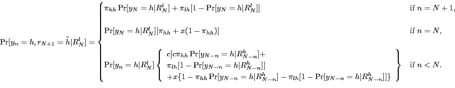 \begin{displaymath} % latex2html id marker 401 \Pr[y_{n}=h,r_{N+1}=\tilde{h}\vert R_{N}^{l}]= \begin{cases} \pi_{hh}\Pr[y_{N}=h\vert R_{N}^{l}]+\pi_{lh}[1-\Pr[y_{N}=h\vert R_{N}^{l}]] & \text{if }n=N+1\text{,}\\ [15pt] \Pr[y_{N}=h\vert R_{N}^{l}][\pi_{hh}+x(1-\pi_{hh})] & \text{if }n=N\text{,}\\ [15pt] \Pr[y_{n}=h\vert R_{N}^{l}]\left\{ \begin{array}[c]{c} \pi_{hh}\Pr[y_{N-n}=h\vert R_{N-n}^{h}]+\ \pi_{lh}[1-\Pr[y_{N-n}=h\vert R_{N-n}^{h}]]\ +x\{1-\pi_{hh}\Pr[y_{N-n}=h\vert R_{N-n}^{h}]-\pi_{lh}[1-\Pr[y_{N-n}=h\vert R_{N-n} ^{h}]]\} \end{array}\right\} & \text{if }n<N\text{.} \end{cases}\end{displaymath}