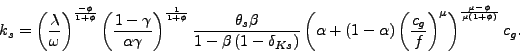 \begin{displaymath} k_{s}=\left( \frac{\lambda}{\omega}\right) ^{\frac{-\phi}{1+\phi}}\left( \frac{1-\gamma}{\alpha\gamma}\right) ^{\frac{1}{1+\phi}}\frac{\theta_{s} \beta}{1-\beta\left( 1-\delta_{Ks}\right) }\left( \alpha+\left( 1-\alpha\right) \left( \frac{c_{g}}{f}\right) ^{\mu}\right) ^{\frac {\mu-\phi}{\mu\left( 1+\phi\right) }}c_{g}\text{.} \end{displaymath}