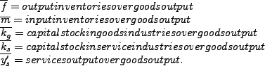 \begin{align*} \overline{f} & =\text{output inventories over goods output}\ \overline{m} & =\text{input inventories over goods output}\ \overline{k_{g}} & =\text{capital stock in goods industries over goods output}\ \overline{k_{s}} & =\text{capital stock in service industries over goods output}\ \overline{y_{s}^{\prime}} & =\text{services output over goods output.} \end{align*}