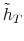  \tilde{h}_{T}