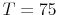  T=75