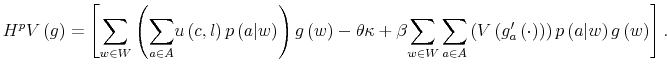 \displaystyle H^{p}V\left( g\right) =\left[ {\displaystyle\sum\limits_{w\in W}}\left( {\displaystyle\sum\limits_{a\in A}}u\left( c,l\right) p\left( a\vert w\right) \right) g\left( w\right) -\theta\kappa+\beta{\displaystyle\sum\limits_{w\in W}\displaystyle\sum\limits_{a\in A}}\left( V\left( g_{a}^{\prime}\left( \cdot\right) \right) \right) p\left( a\vert w\right) g\left( w\right) \right] . 