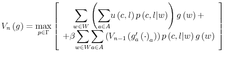 \displaystyle V_{n}\left( g\right) =\max_{p\in\Gamma}\left[ \begin{array}[c]{c}% {\displaystyle\sum\limits_{w\in W}}\left( {\displaystyle\sum\limits_{a\in A}% }u\left( c,l\right) p\left( c,l\vert w\right) \right) g\left( w\right) +\\ +\beta{\displaystyle\sum\limits_{w\in W}}{\displaystyle\sum\limits_{a\in A}% }\left( V_{n-1}\left( g_{a}^{\prime}\left( \cdot\right) _{a}\right) \right) p\left( c,l\vert w\right) g\left( w\right) \end{array} \right]% 