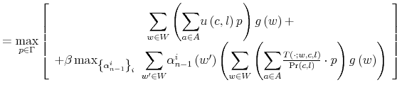 \displaystyle =\max_{p\in\Gamma}\left[ \begin{array}[c]{c}% {\displaystyle\sum\limits_{w\in W}}\left( {\displaystyle\sum\limits_{a\in A}% }u\left( c,l\right) p\right) g\left( w\right) +\\ +\beta\max_{\left\{ \alpha_{n-1}^{i}\right\} _{i}\ }{\displaystyle\sum \limits_{w^{\prime}\in W}}\alpha_{n-1}^{i}\left( w^{\prime}\right) \left( {\displaystyle\sum\limits_{w\in W}}\left( {\displaystyle\sum\limits_{a\in A}% }\frac{T\left( \cdot;w,c,l\right) }{\Pr\left( c,l\right) }\cdot p\right) g\left( w\right) \right) \end{array} \right]