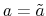  a=\tilde{a}
