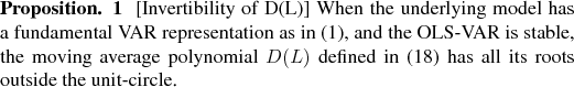 \begin{prp} % latex2html id marker 680 [Invertibility of D(L)] When the underlying model has a fundamental VAR representation as in (\ref{GOPHER:eq:VARmodel}), and the OLS-VAR is stable, the moving average polynomial $D(L)$\ defined in (\ref{GOPHER:eq:DLdef}) has all its roots outside the unit-circle. \end{prp}