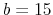 b=15