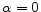  \alpha =0