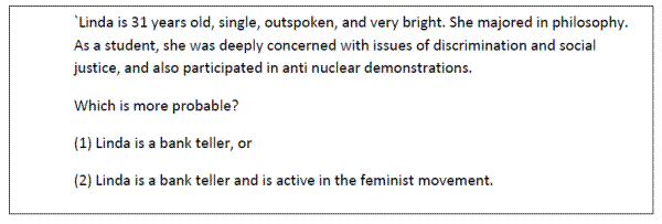 Tversky and Kahneman's (1983) "Linda Problem". Linda is 31 years old, single, outspoken, and very bright. She majored in philosophy. As a student, she was deeply concerned with issues of discrimination and social justice, and also participated in anti nuclear demonstrations. Which is more probable? (1) Linda is a bank teller, or (2) Linda is a bank teller and is active in the feminist movement.