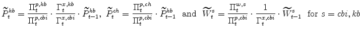 \displaystyle \widetilde{P}^{kb}_{t} =\frac{\Pi^{p,kb}_{t}}{\Pi^{p,cbi}_{t}}\cdot\frac{% \Gamma^{x,kb}_{t}}{\Gamma^{x,cbi}_{t}}\cdot\widetilde{P}^{kb}_{t-1},\ \widetilde{P}^{ch}_{t} =\frac{\Pi^{p,ch}_{t}}{\Pi^{p,cbi}_{t}}\cdot \widetilde{P}^{kb}_{t-1} \ \ \mathrm{and} \ \ \widetilde{W}^{s}_{t} =\frac{% \Pi^{w,s}_{t}}{\Pi^{p,cbi}_{t}}\cdot\frac{1}{\Gamma^{x,cbi}_{t}}\cdot \widetilde{W}^{s}_{t-1}\ \ {\mathrm{for}}\ s=cbi,kb