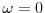  \ensuremath{\omega}=0