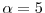  \ensuremath{\alpha}=5