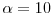  \ensuremath{\alpha}=10