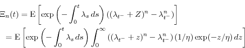 \begin{multline*} \Xi_n(t) = \ensuremath{{\operatorname E}\left\lbrack \exp\left(-\int_0^t \ensuremath{\lambda}_s\, ds\right) \left((\ensuremath{\lambda}_{t^-}+Z)^n-\ensuremath{\lambda}_{t^-}^n\right)\right\rbrack}\ = \ensuremath{{\operatorname E}\left\lbrack \exp\left(-\int_0^t \ensuremath{\lambda}_s\, ds\right) \int_0^\infty \left((\ensuremath{\lambda}_{t^-}+z)^n-\ensuremath{\lambda}_{t^-}^n\right)(1/\ensuremath{\eta})\exp(-z/\ensuremath{\eta})\, dz\right\rbrack} \end{multline*}