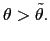 $ \theta>\tilde{\theta}. $