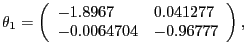 $\displaystyle \theta_{1} =\left( {{\begin{array}{*{20}c} {-1.8967} \hfill & {0.041277} \hfill \ {-0.0064704} \hfill & {-0.96777} \hfill \ \end{array} }} \right) , $