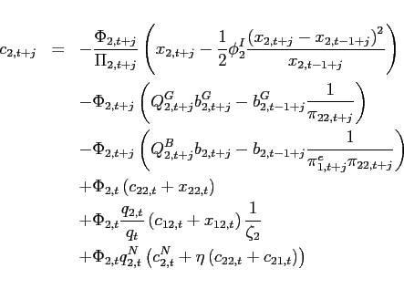 \begin{eqnarray*} c_{2,t+j} &=&-\frac{\Phi _{2,t+j}}{\Pi _{2,t+j}}\left( x_{2,t+j}-\frac{1}{2} \phi _{2}^{I}\frac{\left( x_{2,t+j}-x_{2,t-1+j}\right) ^{2}}{x_{2,t-1+j}} \right) \ &&-\Phi _{2,t+j}\left( Q_{2,t+j}^{G}b_{2,t+j}^{G}-b_{2,t-1+j}^{G}\frac{1}{ \pi _{22,t+j}}\right) \ &&-\Phi _{2,t+j}\left( Q_{2,t+j}^{B}b_{2,t+j}-b_{2,t-1+j}\frac{1}{\pi _{1,t+j}^{e}\pi _{22,t+j}}\right) \ &&+\Phi _{2,t}\left( c_{22,t}+x_{22,t}\right) \ &&+\Phi _{2,t}\frac{q_{2,t}}{q_{t}}\left( c_{12,t}+x_{12,t}\right) \frac{1}{ \zeta _{2}} \ &&+\Phi _{2,t}q_{2,t}^{N}\left( c_{2,t}^{N}+\eta \left( c_{22,t}+c_{21,t}\right) \right) \end{eqnarray*}