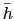 $ \bar{h}$