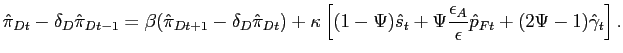$\displaystyle \hat{\pi}_{Dt}-\delta_{D} \hat{\pi}_{Dt-1} = \beta(\hat{\pi}_{Dt+1}-\delta_{D} \hat{\pi}_{Dt}) + \kappa\left[ (1-\Psi) \hat{s}_{t} + \Psi\frac{\epsilon_{A} }{\epsilon} \hat{p}_{Ft} + (2 \Psi-1) \hat{\gamma}_{t} \right] .$