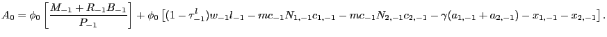 $\displaystyle {\small A_{0} = \phi_{0} \left[ \frac{M_{-1} + R_{-1} B_{-1}}{P_{-1}}\right] + \phi_{0} \left[ (1-\tau^{l}_{-1}) w_{-1} l_{-1} - mc_{-1} N_{1,-1} c_{1,-1} - mc_{-1} N_{2,-1} c_{2,-1} - \gamma(a_{1,-1} + a_{2,-1}) - x_{1,-1} - x_{2,-1} \right] .}$
