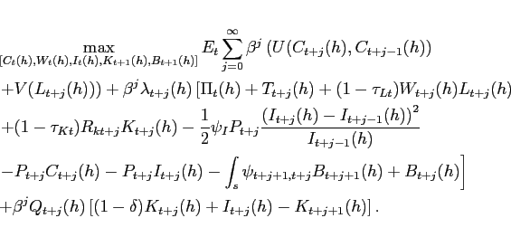 \begin{eqnarray*} && \max_{[C_t(h), W_t(h), I_t(h), K_{t+1}(h), B_{t+1}(h)]} E_t \sum^{\infty}_{j=0} \beta^j \left( U(C_{t+j}(h),C_{t+j-1}(h)) \right. \ && \left. + V(L_{t+j}(h)) \right) + \beta^j\lambda_{t+j}(h) \left[ \Pi_t(h) + T_{t+j}(h) + (1-\tau_{Lt}) W_{t+j}(h)L_{t+j}(h) \right. \ && \left. +(1-\tau_{Kt})R_{kt+j}K_{t+j}(h) -\frac{1}{2}\psi_I P_{t+j} \frac{ \left( I_{t+j}(h) - I_{t+j-1}(h) \right)^2}{I_{t+j-1}(h)} \right. \ && \left. -P_{t+j} C_{t+j}(h) - P_{t+j} I_{t+j}(h) - \int_s \psi_{t+j+1, t+j}B_{t+j+1}(h) + B_{t+j}(h) \right] \ && +\beta^j Q_{t+j}(h) \left[ (1-\delta) K_{t+j}(h) + I_{t+j} (h) -K_{t+j+1}(h) \right]. \end{eqnarray*}