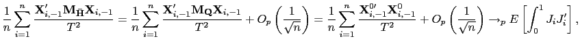 $\displaystyle \frac{1}{n}\sum_{i=1}^{n}\frac{\mathbf{X}_{i,-1}^{\prime}\mathbf{M} _{\mathbf{\bar{H}}}\mathbf{X}_{i,-1}}{T^{2}}=\frac{1}{n}\sum_{i=1}^{n} \frac{\mathbf{X}_{i,-1}^{\prime}\mathbf{M}_{\mathbf{Q}}\mathbf{X}_{i,-1} }{T^{2}}+O_{p}\left( \frac{1}{\sqrt{n}}\right) =\frac{1}{n}\sum_{i=1} ^{n}\frac{\mathbf{X}_{i,-1}^{0\prime}\mathbf{X}_{i,-1}^{0}}{T^{2}} +O_{p}\left( \frac{1}{\sqrt{n}}\right) \rightarrow_{p}E\left[ \int_{0} ^{1}J_{i}J_{i}^{\prime}\right] , $