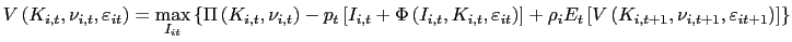 $\displaystyle V\left( K_{i,t},\nu_{i,t},\varepsilon_{it}\right) =\underset{I_{it}}{\max }\left\{ \Pi\left( K_{i,t},\nu_{i,t}\right) -p_{t}\left[ I_{i,t} +\Phi\left( I_{i,t},K_{i,t},\varepsilon_{it}\right) \right] +\rho_{i} E_{t}\left[ V\left( K_{i,t+1},\nu_{i,t+1},\varepsilon_{it+1}\right) \right] \right\}$