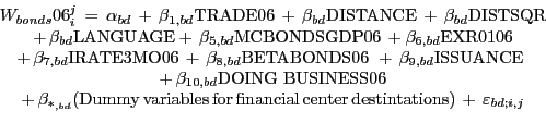 \begin{displaymath} \begin{array}[c]{c} W_{bonds} 06_{i}^{j} \,=\,\alpha_{bd} \,+\,\beta_{1,bd} \mbox{TRADE06}\,+\,\beta_{bd} \mbox{DISTANCE}\,+\,\beta_{bd} \mbox{DISTSQR}\ \,+\,\beta_{bd} \mbox{LANGUAGE}+\,\beta_{5,bd} \mbox{MCBONDSGDP06}\,+\beta _{6,bd} \mbox{EXR0106}\,\ +\,\beta_{7,bd} \mbox{IRATE3MO06}\,+\,\beta_{8,bd} \mbox{BETABONDS06}\,\,+\,\beta_{9,bd} \mbox{ISSUANCE}\,\,\ +\,\beta_{10,bd} \mbox{DOING BUSINESS06}\ +\,\beta_{\ast_{,bd} } (\mbox{Dummy}\,\mbox{variables}\,\mbox{for}\,\mbox{financial}\,\mbox{center}\,\mbox{destintations})\,+\,\varepsilon _{bd;i,j}\ \end{array}\end{displaymath}