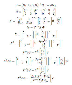 F equals H sub plus times the inverse of (H sub 0 plus the product of H sub plus and B) equals phi times H sub plus; H equals the 2 by 6 matrix containing the elements g1, 0, g0, negative pi, 0, 0, 0, 0, 0, 0, 0, I; F equals the inverse of the the 2 by 2 matrix containing g0, pi, B sub pi*L, B sub pi*R and the 2 by 2 matrix containing the elements 0, 0, 0, I, equals the matrix containing 0, fU, and fL; F equals the product of the three following matrices: the matrix containing I and V superscript -1, the matrix containing zeros and f sub U and delta sub f, and the matrix containing I and V; F to the k equals the product of the following three matrices: the matrix containing I and V superscript -1, the matrix containing zero f sub U times delta sub f superscript (k-1) and delta sub f superscript k, and the matrix containing I and V; F to the k times phi times psi equals F to the k times psi times the column vector containing elements phi U and phi L; F to the k times phi times psi equals psi times the product of the following four matrices: the matrix containing the elements I and V superscript -1, the matrix containing the elements zero, f sub U times delta sub f superscript (k-1), and delta sub f superscript k, the matrix containing the elements I and V, and the matrix containing the elements phi sub U and phi sub L; F to the k times phi times psi equals F to the k times psi times the column vector containing elements phi sub U and phi sub L; F to the k times phi times psi equals psi times the matrix containing the two elements f sub U times delta sub negative times f superscript (k-1) times V times phi sub L and the inverse of V times delta sub f superscript k times V time phi sub L.
