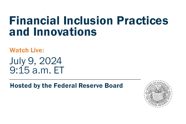 Image of the Board of Governors of the Federal Reserve System. Copy: "Financial Inclusion Practices and Innovations. Watch Live: July 9, 2024, 9:15 a.m. ET. Hosted by the Federal Reserve Board” Image of the Board of Governors of the Federal Reserve System. Copy: "Financial Inclusion Practices and Innovations. Watch Live: July 9, 2024, 9:15 a.m. ET. Hosted by the Federal Reserve Board”