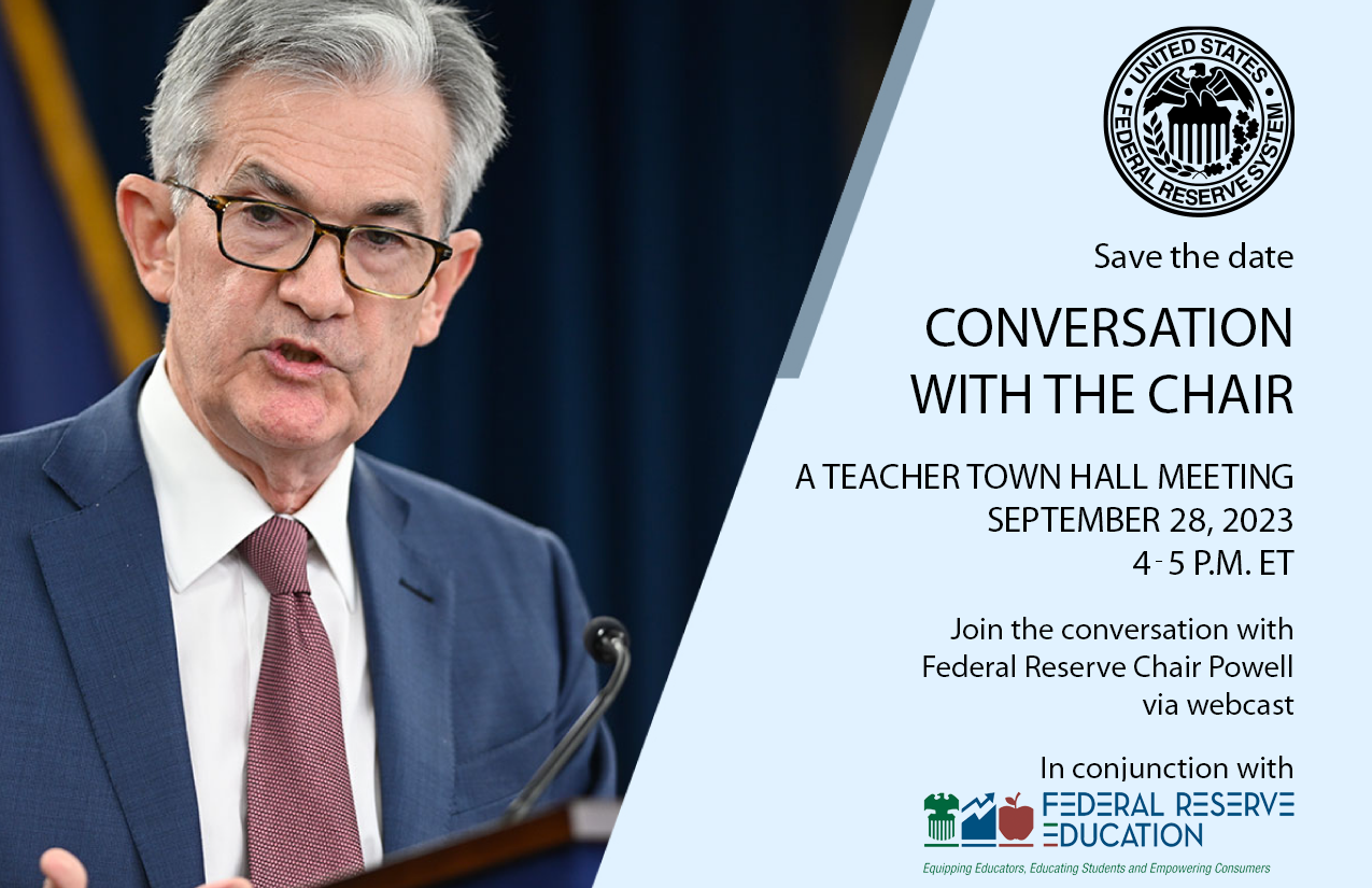 Chair Powell on blue background with Federal Reserve System seal. Save the date Conversation with the Chair- a teacher town hall meeting September 28, 2023, 4-pm ET. Join the conversation with Federal Reserve Chair Powell via webcast. In conjunction with Chair Powell on blue background with Federal Reserve System seal. Save the date Conversation with the Chair- a teacher town hall meeting September 28, 2023, 4-pm ET. Join the conversation with Federal Reserve Chair Powell via webcast. In conjunction with