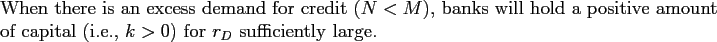 \begin{proposition} When there is an excess demand for credit ($N<M$), banks will hold a positive amount of capital (i.e., $k>0$) for $r_{D}$\ sufficiently large. \end{proposition}