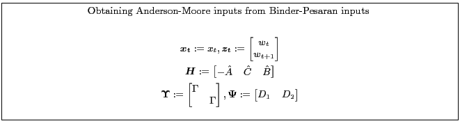 \fbox{\parbox{0.9\textwidth}{\small \centerline{Obtaining Anderson-Moore inputs from Binder-Pesaran inputs }\begin{gather*} \boldsymbol{x_t}:=x_t, \boldsymbol{z_t}:= \begin{bmatrix} w_t\\ w_{t+1} \end{bmatrix}\ \boldsymbol{H}:= \begin{bmatrix} -\hat{A}&\hat{C}&\-\hat{B}\ \end{bmatrix}\ \boldsymbol{\Upsilon}:= \begin{bmatrix} \Gamma&\ &\Gamma \end{bmatrix},\boldsymbol{\Psi}:= \begin{bmatrix} D_1&D_2 \end{bmatrix}\end{gather*} }}