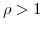  \rho>1