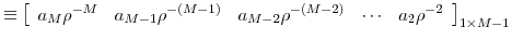 \displaystyle \equiv\left[ \begin{array}[c]{ccccc}% { a}_{M}{ \rho}^{-M} & { a}_{M-1}{ \rho}^{-(M-1)} & { a}_{M-2}{ \rho}^{-(M-2)} & { \cdots} & { a}% _{2}{ \rho}^{-2}% \end{array} \right] _{1\times M-1}% 