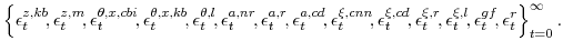 \displaystyle \left\{ \epsilon^{z,kb}_{t}\!,\epsilon^{z,m}_{t}\!, \epsilon^{\theta,x,cbi}_{t}\!,\epsilon^{\theta,x,kb}_{t}\!, \epsilon^{\theta,l}_{t}\!, \epsilon^{a,nr}_{t}\!,\epsilon^{a,r}_{t}\!,\epsilon^{a,cd}_{t}\!, \epsilon^{\xi,cnn}_{t}\!,\epsilon^{\xi,cd}_{t}\!,\epsilon^{\xi,r}_{t}\!,\epsilon^{\xi,l}_{t}\!, \epsilon^{gf}_{t}\!, \epsilon^{r}_{t} \right\}_{t=0}^{\infty}. 