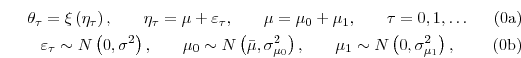 \begin{subequations}\begin{gather}\theta_{\tau}=\xi\left( \eta_{\tau}\right) \text{, \ \ \ \ \ }\eta_{\tau}% =\mu+\varepsilon_{\tau}\text{, \ \ \ \ \ }\mu=\mu_{0}+\mu_{1}\text {, \ \ \ \ \ }\tau=0,1,\dots\\ \varepsilon_{\tau}\sim N\left( 0,\sigma^{2}\right) \text{, \ \ \ \ \ }\mu _{0}\sim N\left( \bar{\mu},\sigma_{\mu_{0}}^{2}\right) \text{, \ \ \ \ \ }% \mu_{1}\sim N\left(0,\sigma_{\mu_{1}}^{2}\right) \text{,}\end{gather}\end{subequations}