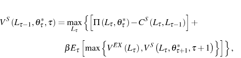 \begin{multline} V^{S}\left( L_{\tau-1},\theta_{\tau}^{\ast},\tau\right) =\max_{L_{\tau} }\left\{ \left[ \Pi\left( L_{\tau},\theta_{\tau}^{\ast}\right) -C^{S}\left( L_{\tau},L_{\tau-1}\right) \right] +\right. \ \left. \beta E_{\tau}\left[ \max\left\{ V^{EX}\left( L_{\tau}\right) ,V^{S}\left( L_{\tau},\theta_{\tau+1}^{\ast},\tau+1\right) \right\} \right] \right\} \text{,} \end{multline}