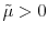  \tilde{\mu}>0