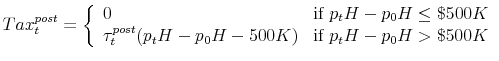 \displaystyle Tax^{post}_t = \left\{ \begin{array}{ll} 0 & \mbox{if } p_tH - p_0H \leq \$500K \\ \tau^{post}_t (p_tH - p_0H - 500K) & \mbox{if } p_tH - p_0H > \$500K \end{array} \right.