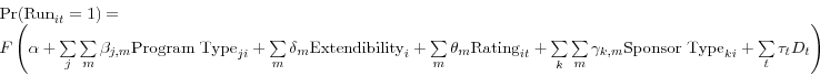 \begin{displaymath} \begin{array}{l} \mbox{Pr(Run}_{it} =1)= \ F\left( {\alpha +\sum\limits_j {\sum\limits_m {\beta _{j,m} \mbox{Program Type}_{ji} } } +\sum\limits_m {\delta _{m} \mbox{Extendibility}_{i} } +\sum\limits_m {\theta _{m} \mbox{Rating}_{it} } +\sum\limits_k {\sum\limits_m {\gamma _{k,m} \mbox{Sponsor Type}_{ki} } } +\sum\limits_t {\tau _{t} D_{t} } } \right) \ \end{array}\end{displaymath}