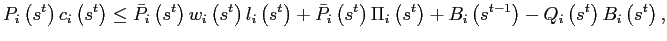 $\displaystyle P_{i}\left( s^{t}\right) c_{i}\left( s^{t}\right) \leq\bar{P}_{i}\left( s^{t}\right) w_{i}\left( s^{t}\right) l_{i}\left( s^{t}\right) +\bar {P}_{i}\left( s^{t}\right) \Pi_{i}\left( s^{t}\right) +B_{i}\left( s^{t-1}\right) -Q_{i}\left( s^{t}\right) B_{i}\left( s^{t}\right) , $
