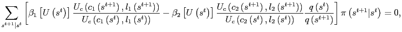 $\displaystyle \sum_{s^{t+1}\vert s^{t}}\left[ \beta_{1}\left[ U\left( s^{t}\right) \right] \frac{U_{c}\left( c_{1}\left( s^{t+1}\right) ,l_{1}\left( s^{t+1}\right) \right) }{U_{c}\left( c_{1}\left( s^{t}\right) ,l_{1}\left( s^{t}\right) \right) }-\beta_{2}\left[ U\left( s^{t}\right) \right] \frac{U_{c}\left( c_{2}\left( s^{t+1}\right) ,l_{2}\left( s^{t+1}\right) \right) } {U_{c}\left( c_{2}\left( s^{t}\right) ,l_{2}\left( s^{t}\right) \right) }\frac{q\left( s^{t}\right) }{q\left( s^{t+1}\right) }\right] \pi\left( s^{t+1}\vert s^{t}\right) =0,$