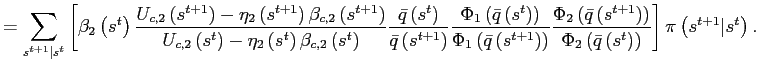 $\displaystyle =\sum_{s^{t+1}\vert s^{t}}\left[ \beta_{2}\left( s^{t}\right) \frac {U_{c,2}\left( s^{t+1}\right) -\eta_{2}\left( s^{t+1}\right) \beta _{c,2}\left( s^{t+1}\right) }{U_{c,2}\left( s^{t}\right) -\eta_{2}\left( s^{t}\right) \beta_{c,2}\left( s^{t}\right) }\frac{\bar{q}\left( s^{t}\right) }{\bar{q}\left( s^{t+1}\right) }\frac{\Phi_{1}\left( \bar {q}\left( s^{t}\right) \right) }{\Phi_{1}\left( \bar{q}\left( s^{t+1}\right) \right) }\frac{\Phi_{2}\left( \bar{q}\left( s^{t+1}\right) \right) }{\Phi_{2}\left( \bar{q}\left( s^{t}\right) \right) }\right] \pi\left( s^{t+1}\vert s^{t}\right) .$