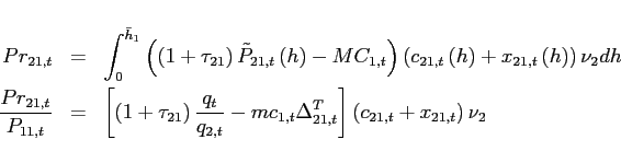 \begin{eqnarray*} Pr_{21,t} &=&\int_{0}^{\bar{h}_{1}}\left( \left( 1+\tau _{21}\right) \tilde{P}_{21,t}\left( h\right) -MC_{1,t}\right) \left( c_{21,t}\left( h\right) +x_{21,t}\left( h\right) \right) \nu _{2}dh \ \frac{Pr_{21,t}}{P_{11,t}} &=&\left[ \left( 1+\tau _{21}\right) \frac{q_{t} }{q_{2,t}}-mc_{1,t}\Delta _{21,t}^{T}\right] \left( c_{21,t}+x_{21,t}\right) \nu _{2} \end{eqnarray*}