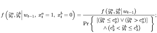 $\displaystyle f\left( \left. \widetilde{y}_{t}^{a},\widetilde{y}_{t}^{b}\right\vert w_{t-1},\;x_{t}^{a}=1,\;x_{t}^{b}=0\right) =\frac{f\left( \left. \widetilde{y}_{t}^{a},\widetilde{y}_{t}^{b}\right\vert w_{t-1}\right) } {\Pr\left\{ \begin{array}[c]{c} \left[ \left( \widetilde{y}_{t}^{a}\leq c_{2}^{a}\right) \vee\left( \widetilde{y}_{t}^{a}>c_{3}^{a}\right) \right] \\ \wedge\left( c_{2}^{b}<\widetilde{y}_{t}^{b}\leq c_{3}^{b}\right) \end{array} \right\} };$