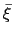 $ \bar{\xi}$