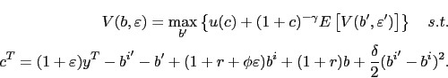 \begin{displaymath}\begin{split}V(b,\varepsilon)=\max_{b^{\prime}}\left\{ u(c)+(1+c)^{-\gamma} E\left[ V(b^{\prime},\varepsilon^{\prime})\right] \right\} \quad s.t.\\ c^{T}=(1+\varepsilon)y^{T}-{b^{i}}^{\prime}-b^{\prime}+(1+r+\phi \varepsilon)b^{i}+(1+r)b+\frac{\delta}{2}({b^{i}}^{\prime}-b^{i})^{2}. \end{split}\end{displaymath}