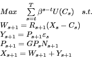 \begin{displaymath} \begin{array}[c]{l} Max\quad\sum\limits_{s=t}^{T}{\beta^{s-t}U(C_{s})}\quad s.t.\quad\quad \quad\quad\quad\quad\quad\ W_{s+1}=R_{s+1}(X_{s}-C_{s})\quad\quad\quad\quad\quad\quad\quad\ Y_{s+1}=P_{s+1}\varepsilon_{s}\quad\quad\quad\quad\quad\quad\quad\ P_{s+1}=GP_{s}N_{s+1}\quad\quad\quad\quad\quad\quad\quad\ X_{s+1}=W_{s+1}+Y_{s+1}\quad\quad\quad\quad\quad\quad\quad\quad \end{array}\end{displaymath}